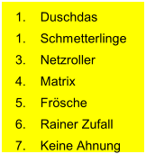 1. Duschdas 1. Schmetterlinge 3. Netzroller 4. Matrix 5. Frösche 6. Rainer Zufall 7. Keine Ahnung