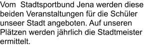 Vom  Stadtsportbund Jena werden diese beiden Veranstaltungen für die Schüler unseer Stadt angeboten. Auf unseren Plätzen werden jährlich die Stadtmeister ermittelt.